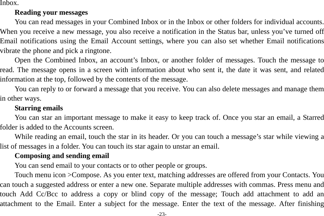 -23- Inbox.      Reading your messages         You can read messages in your Combined Inbox or in the Inbox or other folders for individual accounts. When you receive a new message, you also receive a notification in the Status bar, unless you’ve turned off Email notifications using the Email Account settings, where you can also set whether Email notifications vibrate the phone and pick a ringtone.     Open the Combined Inbox, an account’s Inbox, or another folder of messages. Touch the message to read. The message opens in a screen with information about who sent it, the date it was sent, and related information at the top, followed by the contents of the message. You can reply to or forward a message that you receive. You can also delete messages and manage them in other ways.     Starring emails You can star an important message to make it easy to keep track of. Once you star an email, a Starred folder is added to the Accounts screen.         While reading an email, touch the star in its header. Or you can touch a message’s star while viewing a list of messages in a folder. You can touch its star again to unstar an email.     Composing and sending email         You can send email to your contacts or to other people or groups.           Touch menu icon &gt;Compose. As you enter text, matching addresses are offered from your Contacts. You can touch a suggested address or enter a new one. Separate multiple addresses with commas. Press menu and touch Add Cc/Bcc to address a copy or blind copy of the message; Touch add attachment to add an attachment to the Email. Enter a subject for the message. Enter the text of the message. After finishing 