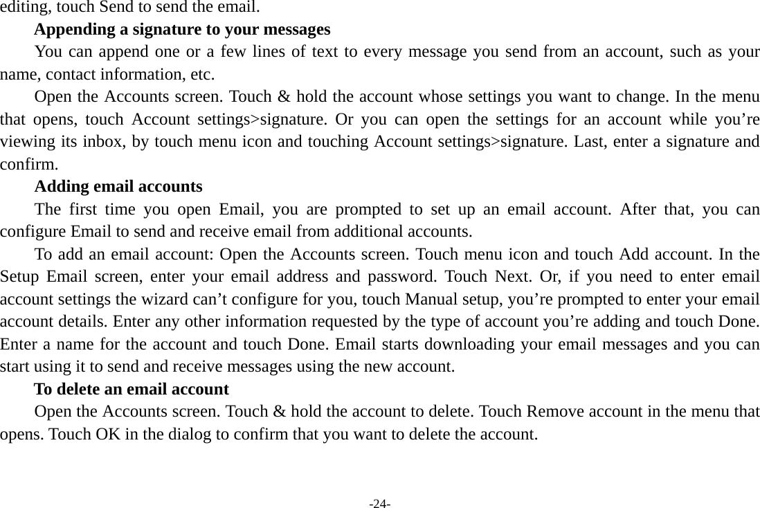 -24- editing, touch Send to send the email. Appending a signature to your messages You can append one or a few lines of text to every message you send from an account, such as your name, contact information, etc.         Open the Accounts screen. Touch &amp; hold the account whose settings you want to change. In the menu that opens, touch Account settings&gt;signature. Or you can open the settings for an account while you’re viewing its inbox, by touch menu icon and touching Account settings&gt;signature. Last, enter a signature and confirm.     Adding email accounts The first time you open Email, you are prompted to set up an email account. After that, you can configure Email to send and receive email from additional accounts. To add an email account: Open the Accounts screen. Touch menu icon and touch Add account. In the Setup Email screen, enter your email address and password. Touch Next. Or, if you need to enter email account settings the wizard can’t configure for you, touch Manual setup, you’re prompted to enter your email account details. Enter any other information requested by the type of account you’re adding and touch Done. Enter a name for the account and touch Done. Email starts downloading your email messages and you can start using it to send and receive messages using the new account. To delete an email account Open the Accounts screen. Touch &amp; hold the account to delete. Touch Remove account in the menu that opens. Touch OK in the dialog to confirm that you want to delete the account. 