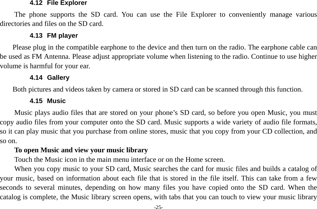 -25- 4.12 File Explorer The phone supports the SD card. You can use the File Explorer to conveniently manage various directories and files on the SD card. 4.13 FM player     Please plug in the compatible earphone to the device and then turn on the radio. The earphone cable can be used as FM Antenna. Please adjust appropriate volume when listening to the radio. Continue to use higher volume is harmful for your ear.   4.14 Gallery     Both pictures and videos taken by camera or stored in SD card can be scanned through this function. 4.15 Music Music plays audio files that are stored on your phone’s SD card, so before you open Music, you must copy audio files from your computer onto the SD card. Music supports a wide variety of audio file formats, so it can play music that you purchase from online stores, music that you copy from your CD collection, and so on.   To open Music and view your music library Touch the Music icon in the main menu interface or on the Home screen. When you copy music to your SD card, Music searches the card for music files and builds a catalog of your music, based on information about each file that is stored in the file itself. This can take from a few seconds to several minutes, depending on how many files you have copied onto the SD card. When the catalog is complete, the Music library screen opens, with tabs that you can touch to view your music library 