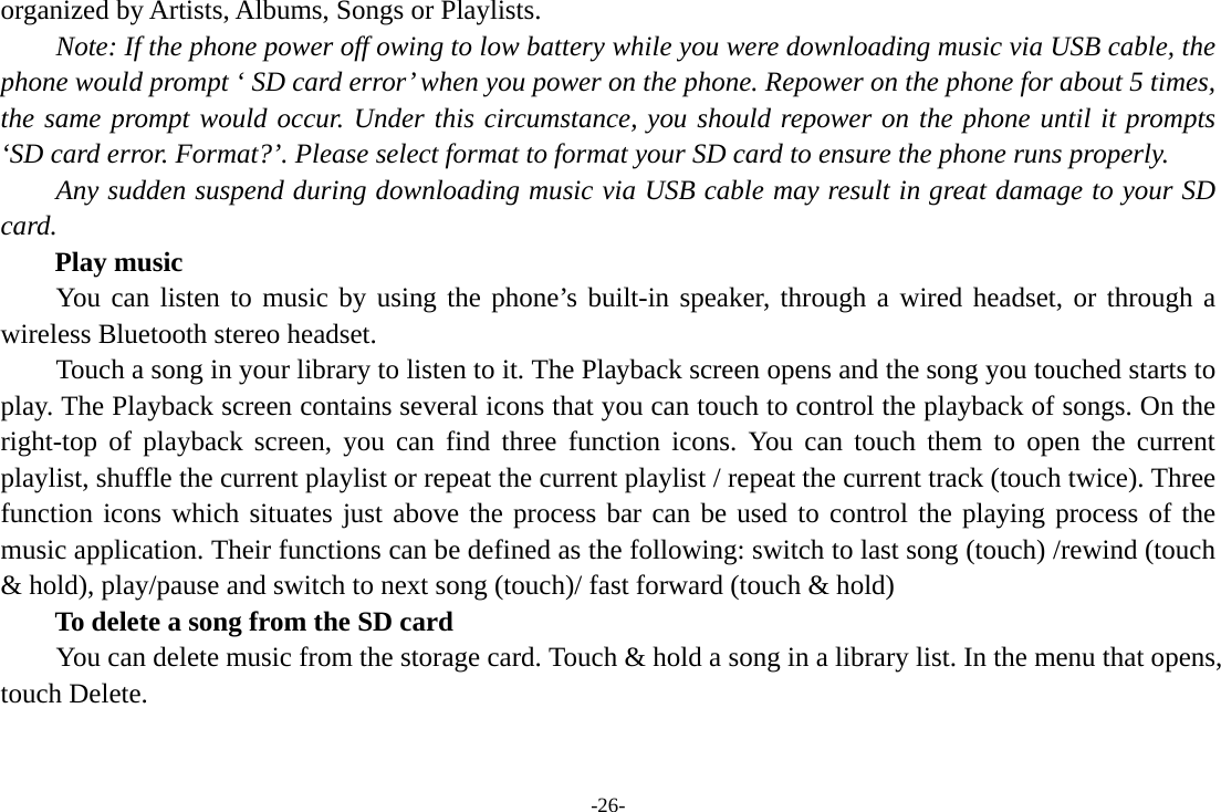 -26- organized by Artists, Albums, Songs or Playlists.       Note: If the phone power off owing to low battery while you were downloading music via USB cable, the phone would prompt ‘ SD card error’ when you power on the phone. Repower on the phone for about 5 times, the same prompt would occur. Under this circumstance, you should repower on the phone until it prompts ‘SD card error. Format?’. Please select format to format your SD card to ensure the phone runs properly. Any sudden suspend during downloading music via USB cable may result in great damage to your SD card. Play music You can listen to music by using the phone’s built-in speaker, through a wired headset, or through a wireless Bluetooth stereo headset. Touch a song in your library to listen to it. The Playback screen opens and the song you touched starts to play. The Playback screen contains several icons that you can touch to control the playback of songs. On the right-top of playback screen, you can find three function icons. You can touch them to open the current playlist, shuffle the current playlist or repeat the current playlist / repeat the current track (touch twice). Three function icons which situates just above the process bar can be used to control the playing process of the music application. Their functions can be defined as the following: switch to last song (touch) /rewind (touch &amp; hold), play/pause and switch to next song (touch)/ fast forward (touch &amp; hold)   To delete a song from the SD card You can delete music from the storage card. Touch &amp; hold a song in a library list. In the menu that opens, touch Delete. 