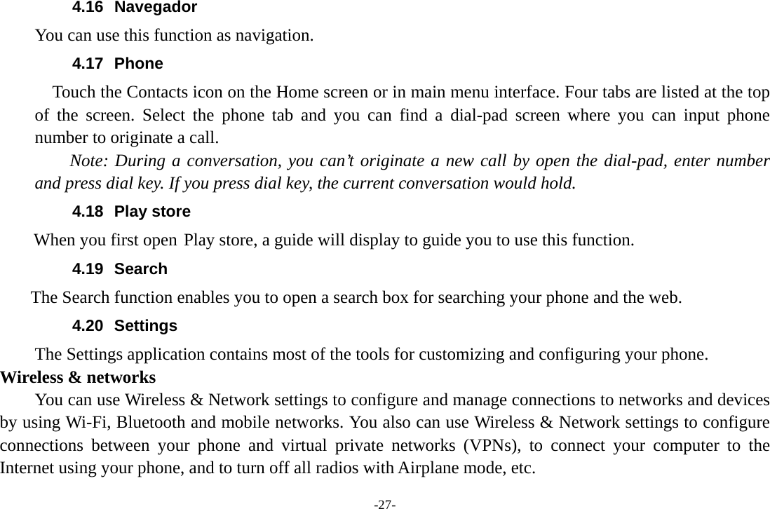 -27- 4.16 Navegador You can use this function as navigation. 4.17 Phone     Touch the Contacts icon on the Home screen or in main menu interface. Four tabs are listed at the top of the screen. Select the phone tab and you can find a dial-pad screen where you can input phone number to originate a call.     Note: During a conversation, you can’t originate a new call by open the dial-pad, enter number and press dial key. If you press dial key, the current conversation would hold.   4.18 Play store        When you first open Play store, a guide will display to guide you to use this function. 4.19 Search     The Search function enables you to open a search box for searching your phone and the web.   4.20 Settings The Settings application contains most of the tools for customizing and configuring your phone. Wireless &amp; networks         You can use Wireless &amp; Network settings to configure and manage connections to networks and devices by using Wi-Fi, Bluetooth and mobile networks. You also can use Wireless &amp; Network settings to configure connections between your phone and virtual private networks (VPNs), to connect your computer to the Internet using your phone, and to turn off all radios with Airplane mode, etc. 