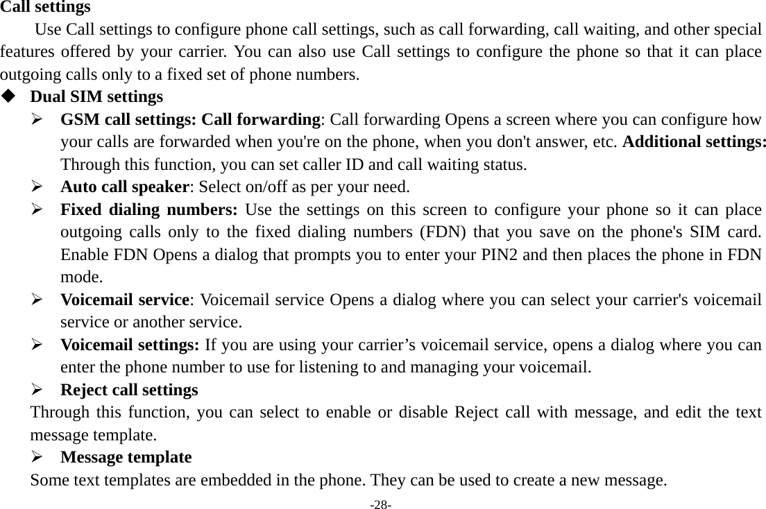 -28- Call settings     Use Call settings to configure phone call settings, such as call forwarding, call waiting, and other special features offered by your carrier. You can also use Call settings to configure the phone so that it can place outgoing calls only to a fixed set of phone numbers.  Dual SIM settings ¾ GSM call settings: Call forwarding: Call forwarding Opens a screen where you can configure how your calls are forwarded when you&apos;re on the phone, when you don&apos;t answer, etc. Additional settings: Through this function, you can set caller ID and call waiting status. ¾ Auto call speaker: Select on/off as per your need. ¾ Fixed dialing numbers: Use the settings on this screen to configure your phone so it can place outgoing calls only to the fixed dialing numbers (FDN) that you save on the phone&apos;s SIM card. Enable FDN Opens a dialog that prompts you to enter your PIN2 and then places the phone in FDN mode. ¾ Voicemail service: Voicemail service Opens a dialog where you can select your carrier&apos;s voicemail service or another service.   ¾ Voicemail settings: If you are using your carrier’s voicemail service, opens a dialog where you can enter the phone number to use for listening to and managing your voicemail. ¾ Reject call settings Through this function, you can select to enable or disable Reject call with message, and edit the text message template. ¾ Message template Some text templates are embedded in the phone. They can be used to create a new message. 