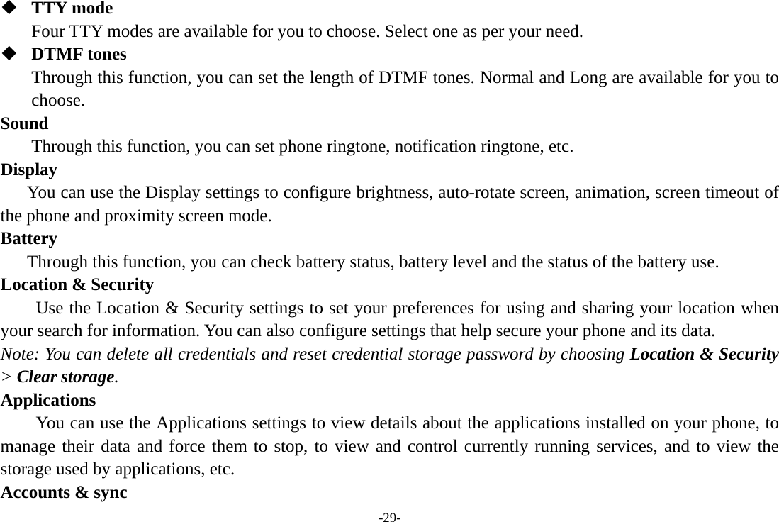 -29-  TTY mode Four TTY modes are available for you to choose. Select one as per your need.  DTMF tones Through this function, you can set the length of DTMF tones. Normal and Long are available for you to choose. Sound  Through this function, you can set phone ringtone, notification ringtone, etc. Display You can use the Display settings to configure brightness, auto-rotate screen, animation, screen timeout of the phone and proximity screen mode. Battery  Through this function, you can check battery status, battery level and the status of the battery use. Location &amp; Security         Use the Location &amp; Security settings to set your preferences for using and sharing your location when your search for information. You can also configure settings that help secure your phone and its data. Note: You can delete all credentials and reset credential storage password by choosing Location &amp; Security &gt; Clear storage. Applications         You can use the Applications settings to view details about the applications installed on your phone, to manage their data and force them to stop, to view and control currently running services, and to view the storage used by applications, etc. Accounts &amp; sync 