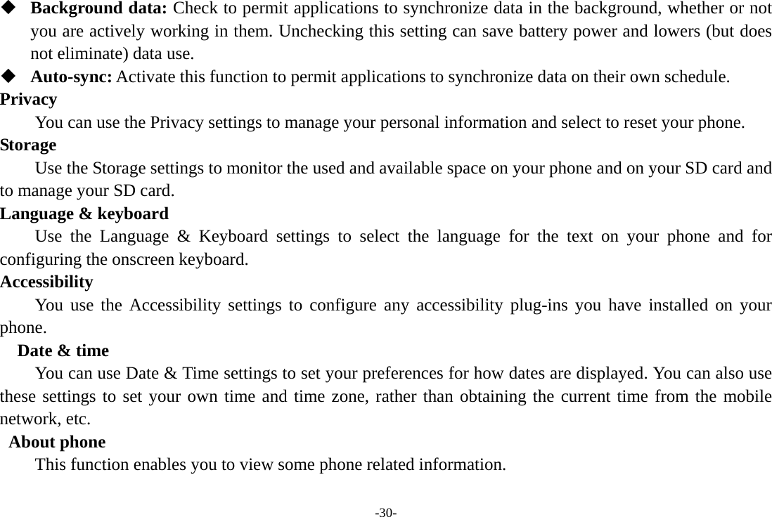 -30-  Background data: Check to permit applications to synchronize data in the background, whether or not you are actively working in them. Unchecking this setting can save battery power and lowers (but does not eliminate) data use.  Auto-sync: Activate this function to permit applications to synchronize data on their own schedule. Privacy         You can use the Privacy settings to manage your personal information and select to reset your phone. Storage        Use the Storage settings to monitor the used and available space on your phone and on your SD card and to manage your SD card. Language &amp; keyboard Use the Language &amp; Keyboard settings to select the language for the text on your phone and for configuring the onscreen keyboard. Accessibility You use the Accessibility settings to configure any accessibility plug-ins you have installed on your phone.   Date &amp; time         You can use Date &amp; Time settings to set your preferences for how dates are displayed. You can also use these settings to set your own time and time zone, rather than obtaining the current time from the mobile network, etc.  About phone This function enables you to view some phone related information. 