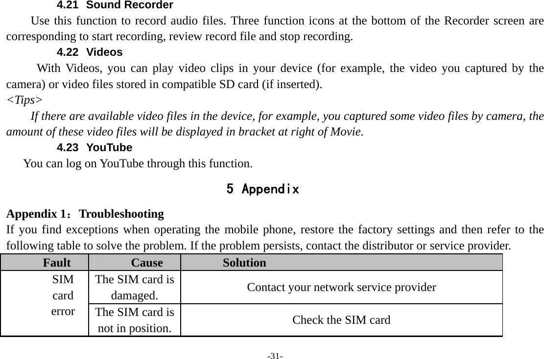 -31- 4.21 Sound Recorder Use this function to record audio files. Three function icons at the bottom of the Recorder screen are corresponding to start recording, review record file and stop recording. 4.22 Videos With Videos, you can play video clips in your device (for example, the video you captured by the camera) or video files stored in compatible SD card (if inserted). &lt;Tips&gt; If there are available video files in the device, for example, you captured some video files by camera, the amount of these video files will be displayed in bracket at right of Movie. 4.23 YouTube     You can log on YouTube through this function. 5 Appendix Appendix 1：Troubleshooting If you find exceptions when operating the mobile phone, restore the factory settings and then refer to the following table to solve the problem. If the problem persists, contact the distributor or service provider. Fault  Cause  Solution The SIM card is damaged.  Contact your network service provider SIM card error  The SIM card is not in position.  Check the SIM card 