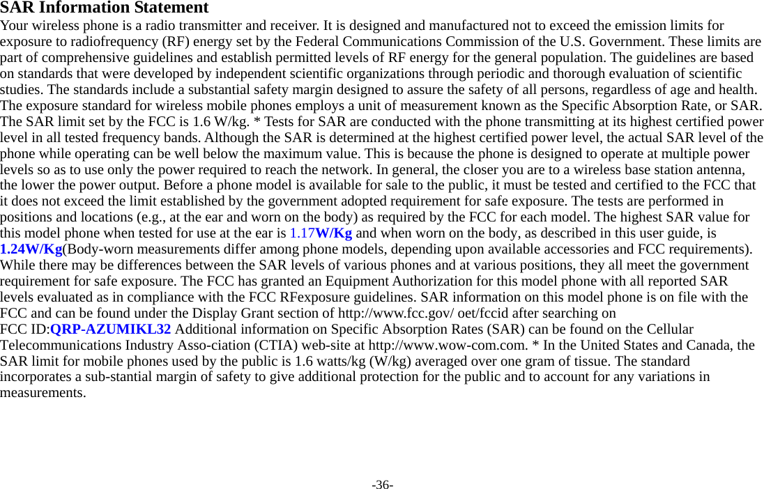 -36-  SAR Information Statement Your wireless phone is a radio transmitter and receiver. It is designed and manufactured not to exceed the emission limits for exposure to radiofrequency (RF) energy set by the Federal Communications Commission of the U.S. Government. These limits are part of comprehensive guidelines and establish permitted levels of RF energy for the general population. The guidelines are based on standards that were developed by independent scientific organizations through periodic and thorough evaluation of scientific studies. The standards include a substantial safety margin designed to assure the safety of all persons, regardless of age and health. The exposure standard for wireless mobile phones employs a unit of measurement known as the Specific Absorption Rate, or SAR. The SAR limit set by the FCC is 1.6 W/kg. * Tests for SAR are conducted with the phone transmitting at its highest certified power level in all tested frequency bands. Although the SAR is determined at the highest certified power level, the actual SAR level of the phone while operating can be well below the maximum value. This is because the phone is designed to operate at multiple power levels so as to use only the power required to reach the network. In general, the closer you are to a wireless base station antenna, the lower the power output. Before a phone model is available for sale to the public, it must be tested and certified to the FCC that it does not exceed the limit established by the government adopted requirement for safe exposure. The tests are performed in positions and locations (e.g., at the ear and worn on the body) as required by the FCC for each model. The highest SAR value for this model phone when tested for use at the ear is 1.17W/Kg and when worn on the body, as described in this user guide, is 1.24W/Kg(Body-worn measurements differ among phone models, depending upon available accessories and FCC requirements). While there may be differences between the SAR levels of various phones and at various positions, they all meet the government requirement for safe exposure. The FCC has granted an Equipment Authorization for this model phone with all reported SAR levels evaluated as in compliance with the FCC RFexposure guidelines. SAR information on this model phone is on file with the FCC and can be found under the Display Grant section of http://www.fcc.gov/ oet/fccid after searching on   FCC ID:QRP-AZUMIKL32 Additional information on Specific Absorption Rates (SAR) can be found on the Cellular Telecommunications Industry Asso-ciation (CTIA) web-site at http://www.wow-com.com. * In the United States and Canada, the SAR limit for mobile phones used by the public is 1.6 watts/kg (W/kg) averaged over one gram of tissue. The standard incorporates a sub-stantial margin of safety to give additional protection for the public and to account for any variations in measurements. 