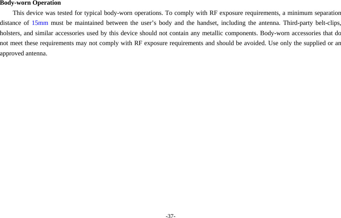 -37-  Body-worn Operation This device was tested for typical body-worn operations. To comply with RF exposure requirements, a minimum separation distance of 15mm must be maintained between the user’s body and the handset, including the antenna. Third-party belt-clips, holsters, and similar accessories used by this device should not contain any metallic components. Body-worn accessories that do not meet these requirements may not comply with RF exposure requirements and should be avoided. Use only the supplied or an approved antenna.  