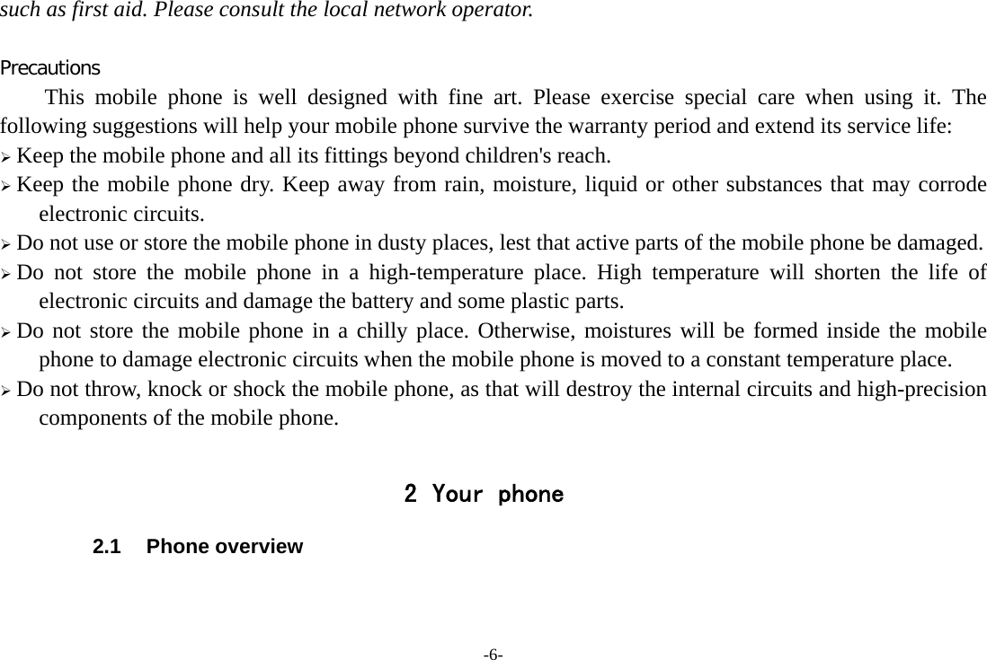 -6- such as first aid. Please consult the local network operator.  Precautions This mobile phone is well designed with fine art. Please exercise special care when using it. The following suggestions will help your mobile phone survive the warranty period and extend its service life: ¾ Keep the mobile phone and all its fittings beyond children&apos;s reach. ¾ Keep the mobile phone dry. Keep away from rain, moisture, liquid or other substances that may corrode electronic circuits. ¾ Do not use or store the mobile phone in dusty places, lest that active parts of the mobile phone be damaged. ¾ Do not store the mobile phone in a high-temperature place. High temperature will shorten the life of electronic circuits and damage the battery and some plastic parts. ¾ Do not store the mobile phone in a chilly place. Otherwise, moistures will be formed inside the mobile phone to damage electronic circuits when the mobile phone is moved to a constant temperature place. ¾ Do not throw, knock or shock the mobile phone, as that will destroy the internal circuits and high-precision components of the mobile phone.  2 Your phone 2.1 Phone overview   