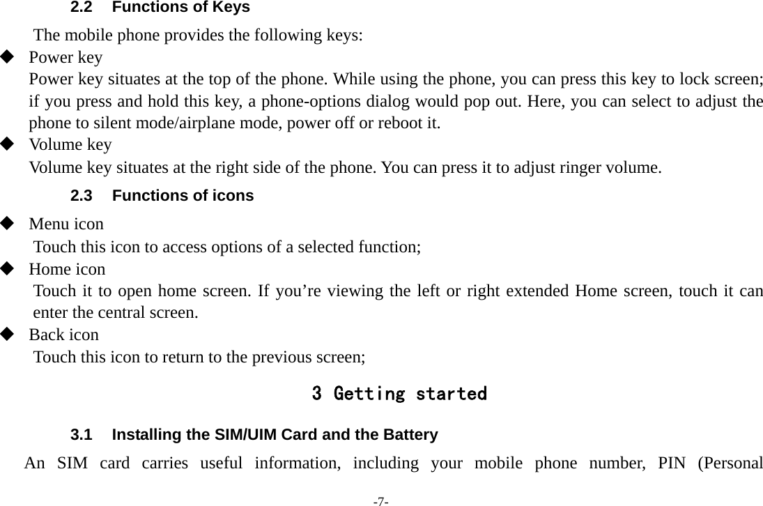 -7- 2.2  Functions of Keys The mobile phone provides the following keys:  Power key Power key situates at the top of the phone. While using the phone, you can press this key to lock screen; if you press and hold this key, a phone-options dialog would pop out. Here, you can select to adjust the phone to silent mode/airplane mode, power off or reboot it.  Volume key Volume key situates at the right side of the phone. You can press it to adjust ringer volume. 2.3  Functions of icons  Menu icon Touch this icon to access options of a selected function;  Home icon   Touch it to open home screen. If you’re viewing the left or right extended Home screen, touch it can enter the central screen.  Back icon Touch this icon to return to the previous screen; 3 Getting started 3.1  Installing the SIM/UIM Card and the Battery An SIM card carries useful information, including your mobile phone number, PIN (Personal 