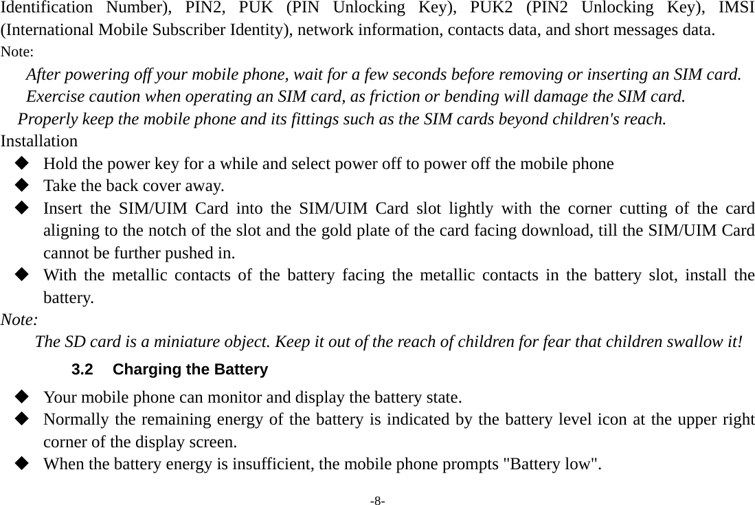 -8- Identification Number), PIN2, PUK (PIN Unlocking Key), PUK2 (PIN2 Unlocking Key), IMSI (International Mobile Subscriber Identity), network information, contacts data, and short messages data. Note: After powering off your mobile phone, wait for a few seconds before removing or inserting an SIM card. Exercise caution when operating an SIM card, as friction or bending will damage the SIM card. Properly keep the mobile phone and its fittings such as the SIM cards beyond children&apos;s reach. Installation  Hold the power key for a while and select power off to power off the mobile phone  Take the back cover away.  Insert the SIM/UIM Card into the SIM/UIM Card slot lightly with the corner cutting of the card aligning to the notch of the slot and the gold plate of the card facing download, till the SIM/UIM Card cannot be further pushed in.  With the metallic contacts of the battery facing the metallic contacts in the battery slot, install the battery. Note: The SD card is a miniature object. Keep it out of the reach of children for fear that children swallow it! 3.2  Charging the Battery  Your mobile phone can monitor and display the battery state.  Normally the remaining energy of the battery is indicated by the battery level icon at the upper right corner of the display screen.  When the battery energy is insufficient, the mobile phone prompts &quot;Battery low&quot;.   