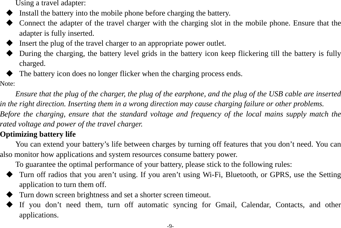 -9- Using a travel adapter:  Install the battery into the mobile phone before charging the battery.  Connect the adapter of the travel charger with the charging slot in the mobile phone. Ensure that the adapter is fully inserted.  Insert the plug of the travel charger to an appropriate power outlet.  During the charging, the battery level grids in the battery icon keep flickering till the battery is fully charged.  The battery icon does no longer flicker when the charging process ends. Note: Ensure that the plug of the charger, the plug of the earphone, and the plug of the USB cable are inserted in the right direction. Inserting them in a wrong direction may cause charging failure or other problems. Before the charging, ensure that the standard voltage and frequency of the local mains supply match the rated voltage and power of the travel charger. Optimizing battery life You can extend your battery’s life between charges by turning off features that you don’t need. You can also monitor how applications and system resources consume battery power.   To guarantee the optimal performance of your battery, please stick to the following rules:  Turn off radios that you aren’t using. If you aren’t using Wi-Fi, Bluetooth, or GPRS, use the Setting application to turn them off.  Turn down screen brightness and set a shorter screen timeout.  If you don’t need them, turn off automatic syncing for Gmail, Calendar, Contacts, and other applications. 