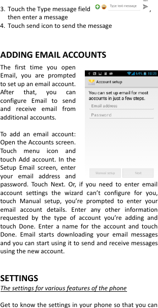 3. Touch the Type message field  , then enter a message 4. Touch send icon to send the message   ADDING EMAIL ACCOUNTS The  first  time  you  open Email,  you  are  prompted to set up an email account. After  that,  you  can configure  Email  to  send and  receive  email  from additional accounts.  To  add  an  email  account: Open the Accounts screen. Touch  menu  icon  and touch  Add account.  In  the Setup  Email  screen,  enter your  email  address  and password.  Touch  Next.  Or,  if  you  need  to  enter  email account  settings  the  wizard  can’t  configure  for  you, touch  Manual  setup,  you’re  prompted  to  enter  your email  account  details.  Enter  any  other  information requested  by  the  type  of  account  you’re  adding  and touch  Done.  Enter  a  name  for  the  account  and  touch Done.  Email  starts  downloading  your  email  messages and you can start using it to send and receive messages using the new account.   SETTINGS The settings for various features of the phone  Get to know the settings in your phone so that you can 