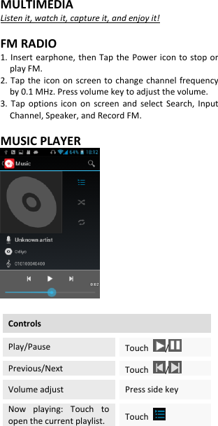 MULTIMEDIA Listen it, watch it, capture it, and enjoy it!  FM RADIO 1. Insert earphone, then  Tap  the  Power  icon  to  stop or play FM. 2. Tap  the  icon on  screen to change  channel frequency by 0.1 MHz. Press volume key to adjust the volume. 3.  Tap  options  icon  on  screen  and  select  Search,  Input Channel, Speaker, and Record FM.  MUSIC PLAYER     Controls Play/Pause Touch  /  Previous/Next Touch  /  Volume adjust Press side key Now  playing:  Touch  to open the current playlist. Touch   