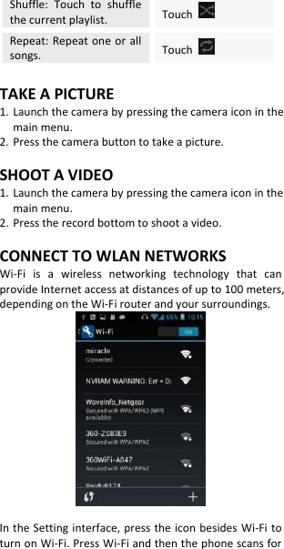 Shuffle:  Touch  to  shuffle the current playlist. Touch   Repeat: Repeat  one  or all songs. Touch    TAKE A PICTURE 1. Launch the camera by pressing the camera icon in the main menu. 2. Press the camera button to take a picture.  SHOOT A VIDEO 1. Launch the camera by pressing the camera icon in the main menu. 2. Press the record bottom to shoot a video.  CONNECT TO WLAN NETWORKS Wi-Fi  is  a  wireless  networking  technology  that  can provide Internet access at distances of up to 100 meters, depending on the Wi-Fi router and your surroundings.   In the Setting interface, press the icon besides  Wi-Fi to turn on Wi-Fi. Press Wi-Fi and then the phone scans for 