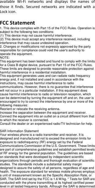 available  Wi-Fi  networks  and  displays  the  names  of those  it  finds.  Secured  networks  are  indicated  with  a Lock icon.  FCC Statement 1. This device complies with Part 15 of the FCC Rules. Operation is subject to the following two conditions: (1) This device may not cause harmful interference. (2) This device must accept any interference received, including interference that may cause undesired operation. 2. Changes or modifications not expressly approved by the party responsible for compliance could void the user&apos;s authority to operate the equipment. NOTE:   This equipment has been tested and found to comply with the limits for a Class B digital device, pursuant to Part 15 of the FCC Rules. These limits are designed to provide reasonable protection against harmful interference in a residential installation. This equipment generates uses and can radiate radio frequency energy and, if not installed and used in accordance with the instructions, may cause harmful interference to radio communications. However, there is no guarantee that interference will not occur in a particular installation. If this equipment does cause harmful interference to radio or television reception, which can be determined by turning the equipment off and on, the user is encouraged to try to correct the interference by one or more of the following measures: Reorient or relocate the receiving antenna. Increase the separation between the equipment and receiver. Connect the equipment into an outlet on a circuit different from that to which the receiver is connected.   Consult the dealer or an experienced radio/TV technician for help.  SAR Information Statement Your wireless phone is a radio transmitter and receiver. It is designed and manufactured not to exceed the emission limits for exposure to radiofrequency (RF) energy set by the Federal Communications Commission of the U.S. Government. These limits are part of comprehensive guidelines and establish permitted levels of RF energy for the general population. The guidelines are based on standards that were developed by independent scientific organizations through periodic and thorough evaluation of scientific studies. The standards include a substantial safety margin designed to assure the safety of all persons, regardless of age and health. The exposure standard for wireless mobile phones employs a unit of measurement known as the Specific Absorption Rate, or SAR. The SAR limit set by the FCC is 1.6 W/kg. * Tests for SAR are conducted with the phone transmitting at its highest certified power level in all tested frequency bands. Although the SAR is determined 