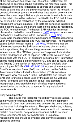 at the highest certified power level, the actual SAR level of the phone while operating can be well below the maximum value. This is because the phone is designed to operate at multiple power levels so as to use only the power required to reach the network. In general, the closer you are to a wireless base station antenna, the lower the power output. Before a phone model is available for sale to the public, it must be tested and certified to the FCC that it does not exceed the limit established by the government adopted requirement for safe exposure. The tests are performed in positions and locations (e.g., at the ear and worn on the body) as required by the FCC for each model. The highest SAR value for this model phone when tested for use at the ear is 1.483 W/kg and when worn on the body, as described in this user guide, is 1.19 W/kg (Body-worn measurements differ among phone models, depending upon available accessories and FCC requirements). The maximum scaled SAR in hotspot mode is 1.25 W/kg, While there may be differences between the SAR levels of various phones and at various positions, they all meet the government requirement for safe exposure. The FCC has granted an Equipment Authorization for this model phone with all reported SAR levels evaluated as in compliance with the FCC RF exposure guidelines. SAR information on this model phone is on file with the FCC and can be found under the Display Grant section of http://www.fcc.gov/ oet/fccid after searching on FCC ID: QRP-AZUMIKL35. Additional information on Specific Absorption Rates (SAR) can be found on the Cellular Telecommunications Industry Asso-ciation (CTIA) web-site at http://www.wow-com.com. * In the United States and Canada, the SAR limit for mobile phones used by the public is 1.6 watts/kg (W/kg) averaged over one gram of tissue. The standard incorporates a sub-stantial margin of safety to give additional protection for the public and to account for any variations in measurements.  Body-worn Operation This device was tested for typical body-worn operations. To comply with RF exposure requirements, a minimum separation distance of 10mm must be maintained between the user’s body and the handset, including the antenna. Third-party belt-clips, holsters, and similar accessories used by this device should not contain any metallic components. Body-worn accessories that do not meet these requirements may not comply with RF exposure requirements and should be avoided. Use only the supplied or an approved antenna.   