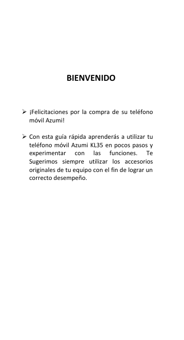        BIENVENIDO     ¡Felicitaciones  por  la  compra  de  su  teléfono móvil Azumi!     Con esta guía rápida aprenderás a utilizar tu teléfono móvil Azumi  KL35  en pocos pasos y experimentar  con  las  funciones.  Te Sugerimos  siempre  utilizar  los  accesorios originales de tu equipo con el fin de lograr un correcto desempeño.  