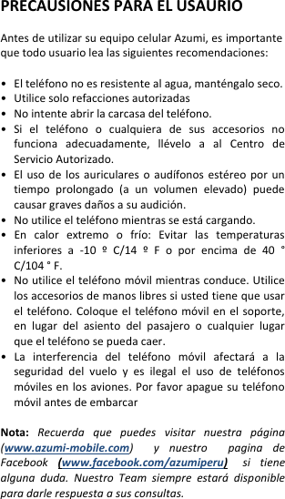  PRECAUSIONES PARA EL USAURIO  Antes de utilizar su equipo celular Azumi, es importante que todo usuario lea las siguientes recomendaciones:  • El teléfono no es resistente al agua, manténgalo seco. • Utilice solo refacciones autorizadas •   No intente abrir la carcasa del teléfono. •  Si  el  teléfono  o  cualquiera  de  sus  accesorios  no funciona  adecuadamente,  llévelo  a  al  Centro  de Servicio Autorizado. • El uso  de  los  auriculares  o  audífonos  estéreo  por  un tiempo  prolongado  (a  un  volumen  elevado)  puede causar graves daños a su audición. • No utilice el teléfono mientras se está cargando. •  En  calor  extremo  o  frío:  Evitar  las  temperaturas inferiores  a  -10  º  C/14  º  F  o  por  encima  de  40  ° C/104 ° F. •   No utilice el teléfono móvil mientras conduce. Utilice los accesorios de manos libres si usted tiene que usar el teléfono.  Coloque  el  teléfono  móvil  en el  soporte, en  lugar  del  asiento  del  pasajero  o  cualquier  lugar que el teléfono se pueda caer. •  La  interferencia  del  teléfono  móvil  afectará  a  la seguridad  del  vuelo  y  es  ilegal  el  uso  de  teléfonos móviles en los aviones. Por favor apague  su  teléfono móvil antes de embarcar  Nota: Recuerda  que  puedes  visitar  nuestra  página (www.azumi-mobile.com)    y  nuestro    pagina  de Facebook  (www.facebook.com/azumiperu) si  tiene alguna  duda.  Nuestro  Team  siempre  estará  disponible para darle respuesta a sus consultas.  