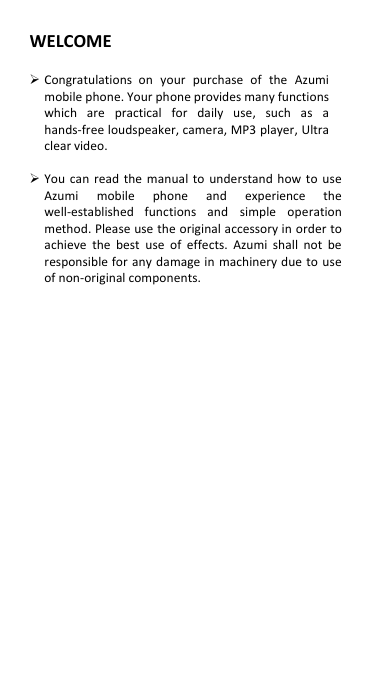 WELCOME   Congratulations  on  your  purchase  of  the  Azumi mobile phone. Your phone provides many functions which  are  practical  for  daily  use,  such  as  a hands-free loudspeaker, camera, MP3 player, Ultra clear video.   You  can  read  the  manual  to  understand how to use Azumi  mobile  phone  and  experience  the well-established  functions  and  simple  operation method. Please use the original accessory in order to achieve  the  best  use  of effects.  Azumi  shall  not  be responsible for any damage in  machinery due to  use of non-original components.                      