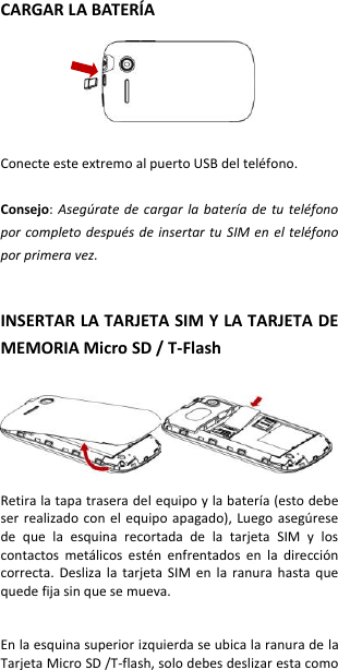 CARGAR LA BATERÍA    Conecte este extremo al puerto USB del teléfono.  Consejo: Asegúrate  de  cargar la  batería de  tu teléfono por completo después de insertar tu  SIM en el teléfono por primera vez.   INSERTAR LA TARJETA SIM Y LA TARJETA DE MEMORIA Micro SD / T-Flash    Retira la tapa trasera del equipo y la batería (esto debe ser realizado  con  el equipo  apagado),  Luego  asegúrese de  que  la  esquina  recortada  de  la  tarjeta  SIM  y  los contactos  metálicos  estén  enfrentados  en  la  dirección correcta.  Desliza  la  tarjeta  SIM  en  la  ranura  hasta  que quede fija sin que se mueva.   En la esquina superior izquierda se ubica la ranura de la Tarjeta Micro SD /T-flash, solo debes deslizar esta como 