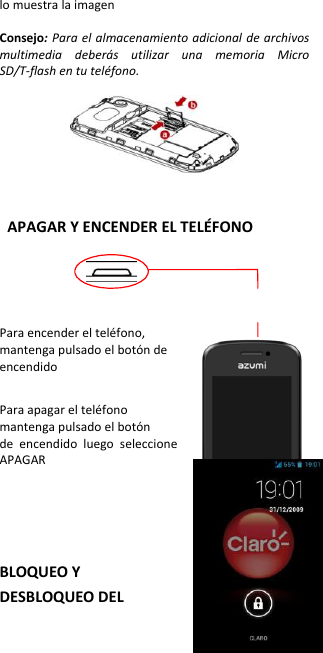 lo muestra la imagen  Consejo: Para el almacenamiento adicional de archivos multimedia  deberás  utilizar  una  memoria  Micro SD/T-flash en tu teléfono.      APAGAR Y ENCENDER EL TELÉFONO     Para encender el teléfono, mantenga pulsado el botón de   encendido    Para apagar el teléfono   mantenga pulsado el botón   de  encendido  luego  seleccione APAGAR    BLOQUEO Y DESBLOQUEO DEL 