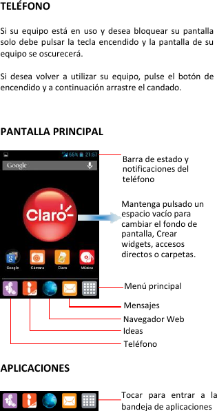 TELÉFONO  Si  su  equipo  está  en  uso  y  desea  bloquear  su  pantalla solo debe  pulsar  la  tecla  encendido  y  la  pantalla  de  su equipo se oscurecerá.  Si  desea  volver  a  utilizar  su  equipo,  pulse  el  botón  de encendido y a continuación arrastre el candado.   PANTALLA PRINCIPAL           APLICACIONES    Barra de estado y notificaciones del teléfono  Mantenga pulsado un espacio vacío para cambiar el fondo de pantalla, Crear widgets, accesos directos o carpetas.  Menú principal  Mensajes Navegador Web  Ideas    Teléfono  Tocar  para  entrar  a  la bandeja de aplicaciones  