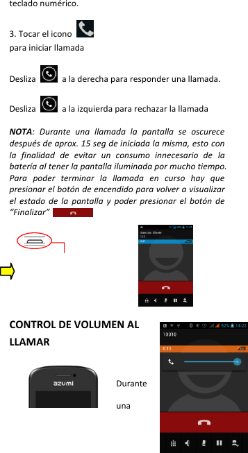 teclado numérico.  3. Tocar el icono     para iniciar llamada  Desliza    a la derecha para responder una llamada.  Desliza    a la izquierda para rechazar la llamada  NOTA:  Durante  una  llamada  la  pantalla  se  oscurece después de aprox. 15 seg de iniciada la misma, esto con la  finalidad  de  evitar  un  consumo  innecesario  de  la batería al tener la pantalla iluminada por mucho tiempo. Para  poder  terminar  la  llamada  en  curso  hay  que presionar el botón de encendido para volver a visualizar el  estado  de  la  pantalla  y  poder  presionar  el  botón  de “Finalizar”            CONTROL DE VOLUMEN AL LLAMAR  Durante una 