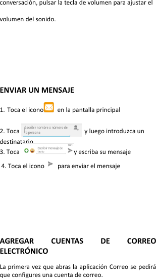 conversación, pulsar la tecla de volumen para ajustar el volumen del sonido.      ENVIAR UN MENSAJE  1. Toca el icono   en la pantalla principal  2. Toca                                  y luego introduzca un destinatario. 3. Toca  y escriba su mensaje 4. Toca el icono   para enviar el mensaje        AGREGAR  CUENTAS  DE  CORREO ELECTRÓ NICO  La primera vez que abras la aplicación Correo se pedirá que configures una cuenta de correo.  