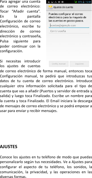 Para agregar una cuenta de  correo  electrónico: Tocar  “Añadir  cuenta”. En  la  pantalla Configuración  de  correo electrónico,  escribe  tu dirección  de  correo electrónico y contraseña, Pulsa  siguiente  para poder  continuar  con  la configuración.  Si  necesitas  introducir los  ajustes  de  cuentas de  correo  electrónico  de  forma  manual,  entonces  toca Configuración  manual,  te  pedirá  que  introduzcas  tus datos  de  tu  cuenta  de  correo  electrónico.  Introduce cualquier  otra  información  solicitada  para  el  tipo  de cuenta que vas a añadir (Puertos y servidor de entrada y salida) y luego toca Finalizado. Escribe un  nombre  para la cuenta y toca Finalizado. El Email iniciara la descarga de mensajes de correo electrónico y se podrá empezar a usar para enviar y recibir mensajes.     AJUSTES  Conoce los ajustes en tu teléfono de modo que puedas personalizarlo según tus necesidades. Ve a Ajustes para configurar  el  aspecto  de  tu  teléfono,  los  sonidos,  la comunicación,  la  privacidad,  y  las  operaciones  en  las diversas formas.  