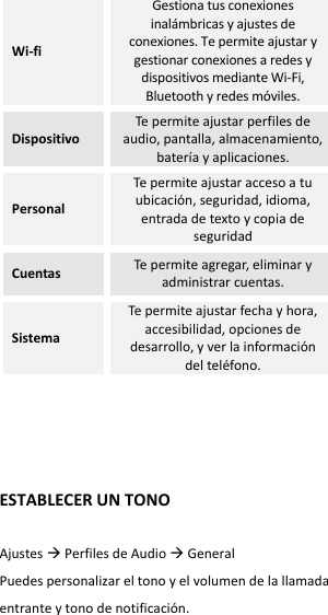 Wi-fi Gestiona tus conexiones inalámbricas y ajustes de conexiones. Te permite ajustar y gestionar conexiones a redes y dispositivos mediante Wi-Fi, Bluetooth y redes móviles. Dispositivo Te permite ajustar perfiles de audio, pantalla, almacenamiento, batería y aplicaciones. Personal Te permite ajustar acceso a tu ubicación, seguridad, idioma, entrada de texto y copia de seguridad Cuentas Te permite agregar, eliminar y administrar cuentas. Sistema Te permite ajustar fecha y hora, accesibilidad, opciones de desarrollo, y ver la información del teléfono.     ESTABLECER UN TONO  Ajustes  Perfiles de Audio  General   Puedes personalizar el tono y el volumen de la llamada entrante y tono de notificación.   