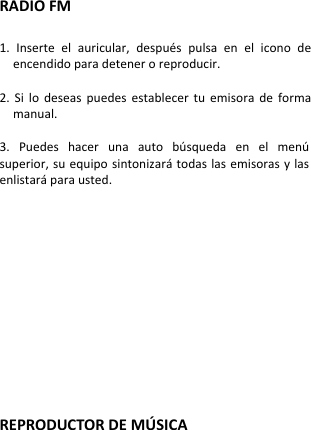  RADIO FM  1.  Inserte  el  auricular,  después  pulsa  en  el  icono  de encendido para detener o reproducir.  2.  Si  lo  deseas  puedes  establecer  tu  emisora  de  forma manual.  3.  Puedes  hacer  una  auto  búsqueda  en  el  menú superior, su equipo sintonizará todas las emisoras y las enlistará para usted.               REPRODUCTOR DE MÚ SICA    