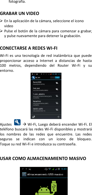 fotografía.  GRABAR UN VIDEO  En la aplicación de la cámara, seleccione el icono video  Pulse el botón de la cámara para comenzar a grabar, y pulse nuevamente para detener la grabación.  CONECTARSE A REDES WI-FI   Wi-Fi  es  una  tecnología  de  red  inalámbrica  que  puede proporcionar  acceso  a  Internet  a  distancias  de  hasta 100  metros,  dependiendo  del  Router  Wi-Fi  y  su entorno.  Ajustes     Wi-Fi, Luego deberá encender Wi-Fi. El teléfono buscará las redes Wi-Fi disponibles y mostrará los  nombres  de  las  redes  que  encuentre.  Las  redes seguras  se  indican  con  un  icono  de  bloqueo. Toque su red Wi-Fi e introduzca su contraseña.   USAR COMO ALMACENAMIENTO MASIVO    