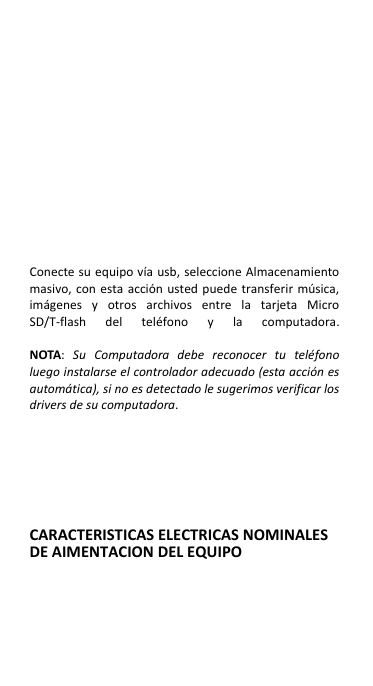               Conecte su equipo vía usb, seleccione Almacenamiento masivo, con esta  acción usted  puede  transferir música, imágenes  y  otros  archivos  entre  la  tarjeta  Micro SD/T-flash  del  teléfono  y  la  computadora.  NOTA:  Su  Computadora  debe  reconocer  tu  teléfono luego instalarse el controlador adecuado (esta acción es automática), si no es detectado le sugerimos verificar los drivers de su computadora.     CARACTERISTICAS ELECTRICAS NOMINALES DE AIMENTACION DEL EQUIPO 