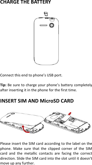 CHARGE THE BATTERY    Connect this end to phone’s USB port.  Tip: Be sure to charge your phone’s battery completely after inserting it in the phone for the first time.  INSERT SIM AND MicroSD CARD    Please insert the SIM card according to the label on the phone.  Make  sure  that  the  clipped  corner  of  the  SIM card  and  the  metallic  contacts  are  facing  the  correct direction. Slide the SIM card into the slot until it doesn&apos;t move up any further.    