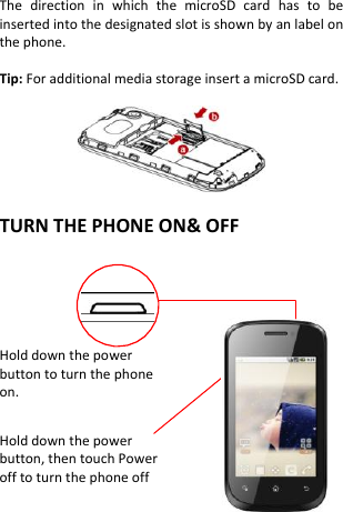The  direction  in  which  the  microSD  card  has  to  be inserted into the designated slot is shown by an label on the phone.  Tip: For additional media storage insert a microSD card.    TURN THE PHONE ON&amp; OFF    Hold down the power   button to turn the phone on.    Hold down the power   button, then touch Power off to turn the phone off      