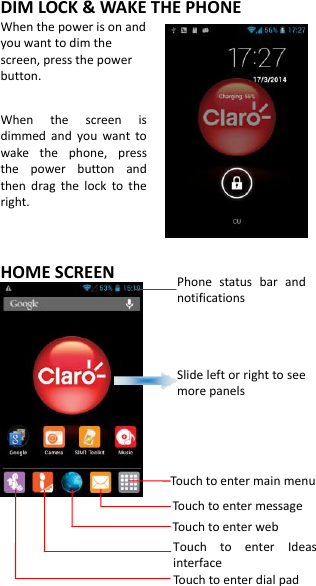 DIM LOCK &amp; WAKE THE PHONE When the power is on and you want to dim the screen, press the power button.  When  the  screen  is dimmed  and  you  want  to wake  the  phone,  press the  power  button  and then  drag  the  lock  to  the right.    HOME SCREEN                  Phone  status  bar  and notifications Slide left or right to see more panels Touch to enter main menu Touch to enter message Touch to enter web Touch  to  enter  Ideas interface  Touch to enter dial pad 