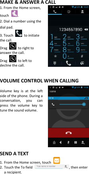 MAKE &amp; ANSWER A CALL 1. From the Home screen, touch  . 2. Dial a number using the dial pad. 3. Touch    to initiate the call. Drag    to right to answer the call. Drag    to left to decline the call.   VOLUME CONTROL WHEN CALLING  Volume  key  is  at  the  left side of the phone. During a conversation,  you  can press  the  volume  key  to tune the sound volume.       SEND A TEXT 1. From the Home screen, touch   2. Touch the To field  , then enter a recipient. 