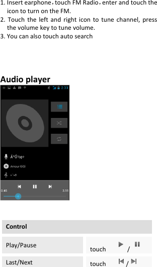  1. Insert earphone，touch FM Radio，enter and touch the icon to turn on the FM. 2. Touch  the  left  and  right  icon  to  tune  channel,  press the volume key to tune volume. 3. You can also touch auto search     Audio player      Control   Play/Pause touch    /  Last/Next touch     /  