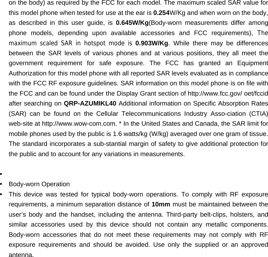 on the body) as required by the FCC for each model. The maximum scaled SAR value for this model phone when tested for use at the ear is 0.254W/Kg and when worn on the body, as described in this user guide, is 0.645W/Kg(Body-worn measurements differ among phone models, depending upon available accessories and FCC requirements), The maximum scaled SAR in hotspot mode is 0.903W/Kg. While there may be differences between the SAR levels of various phones and at various positions, they all meet the government requirement for safe exposure. The FCC has granted an Equipment Authorization for this model phone with all reported SAR levels evaluated as in compliance with the FCC RF exposure guidelines. SAR information on this model phone is on file with the FCC and can be found under the Display Grant section of http://www.fcc.gov/ oet/fccid after searching on QRP-AZUMIKL40 Additional information on Specific Absorption Rates (SAR) can be found on the Cellular Telecommunications Industry Asso-ciation (CTIA) web-site at http://www.wow-com.com. * In the United States and Canada, the SAR limit for mobile phones used by the public is 1.6 watts/kg (W/kg) averaged over one gram of tissue. The standard incorporates a sub-stantial margin of safety to give additional protection for the public and to account for any variations in measurements.  y  y Body-worn Operation y  This device was tested for typical body-worn operations. To comply with RF exposure requirements, a minimum separation distance of 10mm must be maintained between the user’s body and the handset, including the antenna. Third-party belt-clips, holsters, and similar accessories used by this device should not contain any metallic components. Body-worn accessories that do not meet these requirements may not comply with RF exposure requirements and should be avoided. Use only the supplied or an approved antenna.  