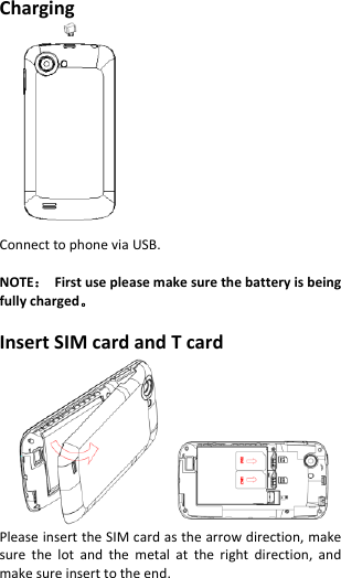  Charging    Connect to phone via USB.  NOTE：  First use please make sure the battery is being fully charged。  Insert SIM card and T card  Please insert the SIM card as the arrow direction, make sure  the  lot  and  the  metal  at  the  right  direction,  and make sure insert to the end. 