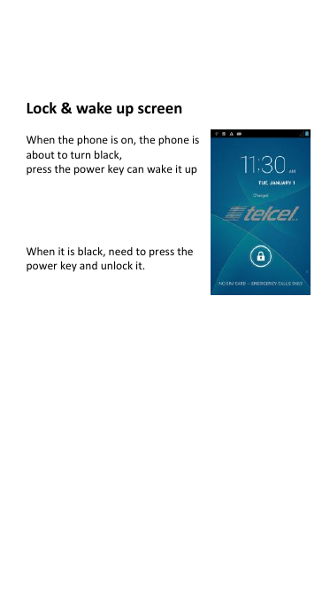 Lock &amp; wake up screen    When the phone is on, the phone is   about to turn black,   press the power key can wake it up     When it is black, need to press the   power key and unlock it.                     