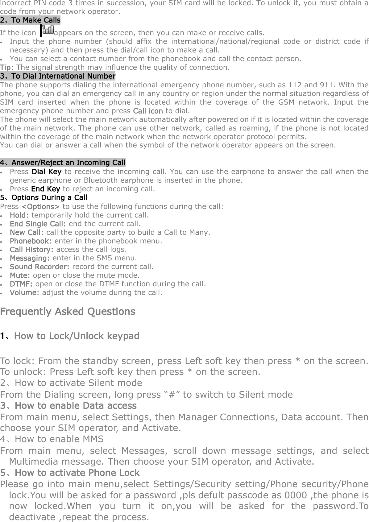 incorrect PIN code 3 times in succession, your SIM card will be locked. To unlock it, you must obtain a code from your network operator. 2、To Make Calls If the icon   appears on the screen, then you can make or receive calls.  Input  the  phone  number  (should  affix  the  international/national/regional  code  or  district  code  if necessary) and then press the dial/call icon to make a call.      You can select a contact number from the phonebook and call the contact person.     Tip: The signal strength may influence the quality of connection. 3、To Dial International Number The phone supports dialing the international emergency phone number, such as 112 and 911. With the phone, you can dial an emergency call in any country or region under the normal situation regardless of SIM  card  inserted  when  the  phone  is  located  within  the  coverage  of  the  GSM  network.  Input  the emergency phone number and press Call icon to dial. The phone will select the main network automatically after powered on if it is located within the coverage of the main network. The phone can use other network, called as roaming, if the phone is not located within the coverage of the main network when the network operator protocol permits. You can dial or answer a call when the symbol of the network operator appears on the screen.      4、Answer/Reject an Incoming Call  Press Dial Key to receive the incoming call. You can use the earphone to answer the call when the generic earphone or Bluetooth earphone is inserted in the phone.      Press End Key to reject an incoming call. 5、Options During a Call     Press &lt;Options&gt; to use the following functions during the call:  Hold: temporarily hold the current call.  End Single Call: end the current call.  New Call: call the opposite party to build a Call to Many.  Phonebook: enter in the phonebook menu.  Call History: access the call logs.  Messaging: enter in the SMS menu.  Sound Recorder: record the current call.  Mute: open or close the mute mode.  DTMF: open or close the DTMF function during the call.  Volume: adjust the volume during the call.  Frequently Asked Questions 1、How to Lock/Unlock keypad To lock: From the standby screen, press Left soft key then press * on the screen. To unlock: Press Left soft key then press * on the screen.   2、How to activate Silent mode From the Dialing screen, long press “#” to switch to Silent mode 3、How to enable Data access From main menu, select Settings, then Manager Connections, Data account. Then choose your SIM operator, and Activate.   4、How to enable MMS From  main  menu,  select  Messages,  scroll  down  message  settings,  and  select Multimedia message. Then choose your SIM operator, and Activate. 5、How to activate Phone Lock Please go into main menu,select Settings/Security setting/Phone security/Phone lock.You will be asked for a password ,pls defult passcode as 0000 ,the phone is now  locked.When  you  turn  it  on,you  will  be  asked  for  the  password.To deactivate ,repeat the process. 