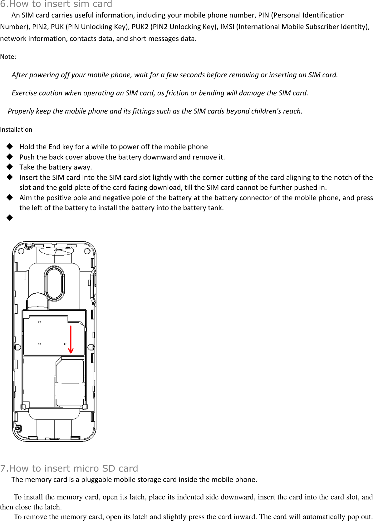  6.How to insert sim card An SIM card carries useful information, including your mobile phone number, PIN (Personal Identification Number), PIN2, PUK (PIN Unlocking Key), PUK2 (PIN2 Unlocking Key), IMSI (International Mobile Subscriber Identity), network information, contacts data, and short messages data. Note: After powering off your mobile phone, wait for a few seconds before removing or inserting an SIM card. Exercise caution when operating an SIM card, as friction or bending will damage the SIM card. Properly keep the mobile phone and its fittings such as the SIM cards beyond children&apos;s reach. Installation  Hold the End key for a while to power off the mobile phone  Push the back cover above the battery downward and remove it.  Take the battery away.  Insert the SIM card into the SIM card slot lightly with the corner cutting of the card aligning to the notch of the slot and the gold plate of the card facing download, till the SIM card cannot be further pushed in.  Aim the positive pole and negative pole of the battery at the battery connector of the mobile phone, and press the left of the battery to install the battery into the battery tank.      7.How to insert micro SD card The memory card is a pluggable mobile storage card inside the mobile phone. To install the memory card, open its latch, place its indented side downward, insert the card into the card slot, and then close the latch. To remove the memory card, open its latch and slightly press the card inward. The card will automatically pop out. 