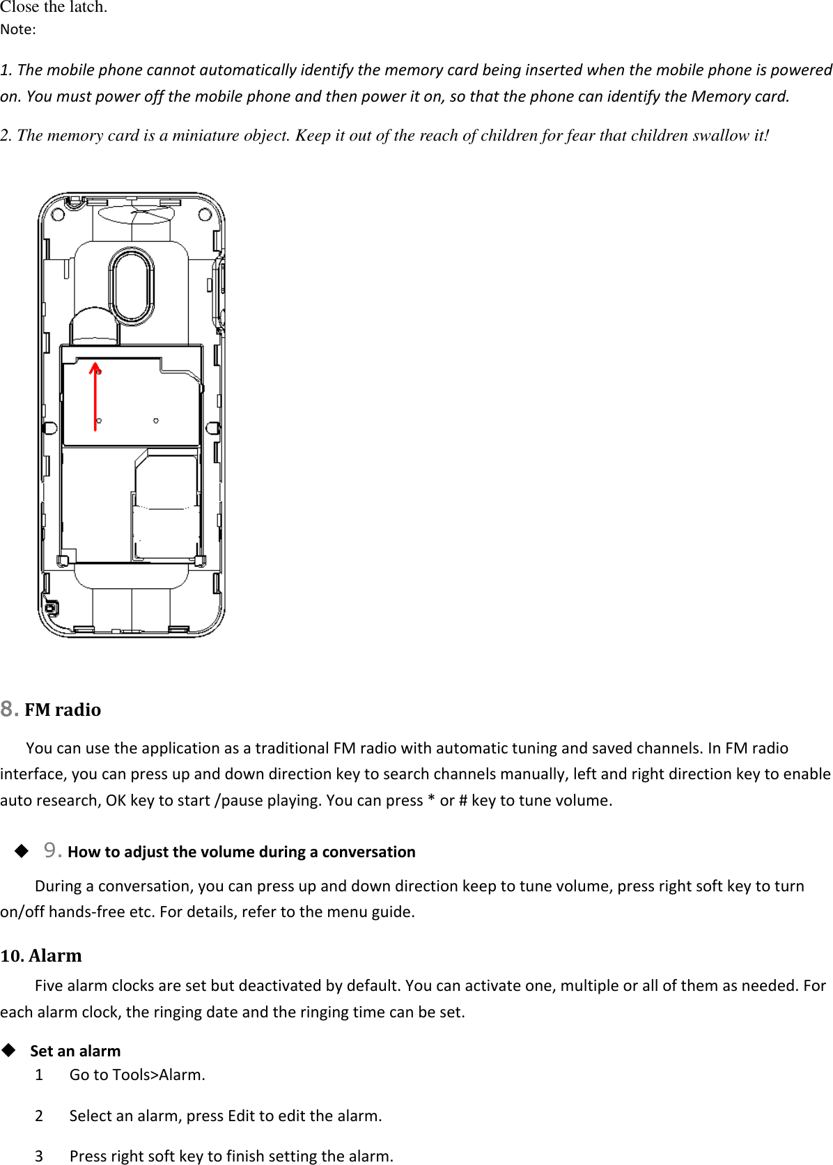 Close the latch. Note: 1. The mobile phone cannot automatically identify the memory card being inserted when the mobile phone is powered on. You must power off the mobile phone and then power it on, so that the phone can identify the Memory card. 2. The memory card is a miniature object. Keep it out of the reach of children for fear that children swallow it!   8. FM radio You can use the application as a traditional FM radio with automatic tuning and saved channels. In FM radio interface, you can press up and down direction key to search channels manually, left and right direction key to enable auto research, OK key to start /pause playing. You can press * or # key to tune volume.  9. How to adjust the volume during a conversation During a conversation, you can press up and down direction keep to tune volume, press right soft key to turn on/off hands-free etc. For details, refer to the menu guide. 10. Alarm Five alarm clocks are set but deactivated by default. You can activate one, multiple or all of them as needed. For each alarm clock, the ringing date and the ringing time can be set.    Set an alarm 1      Go to Tools&gt;Alarm. 2      Select an alarm, press Edit to edit the alarm. 3      Press right soft key to finish setting the alarm. 
