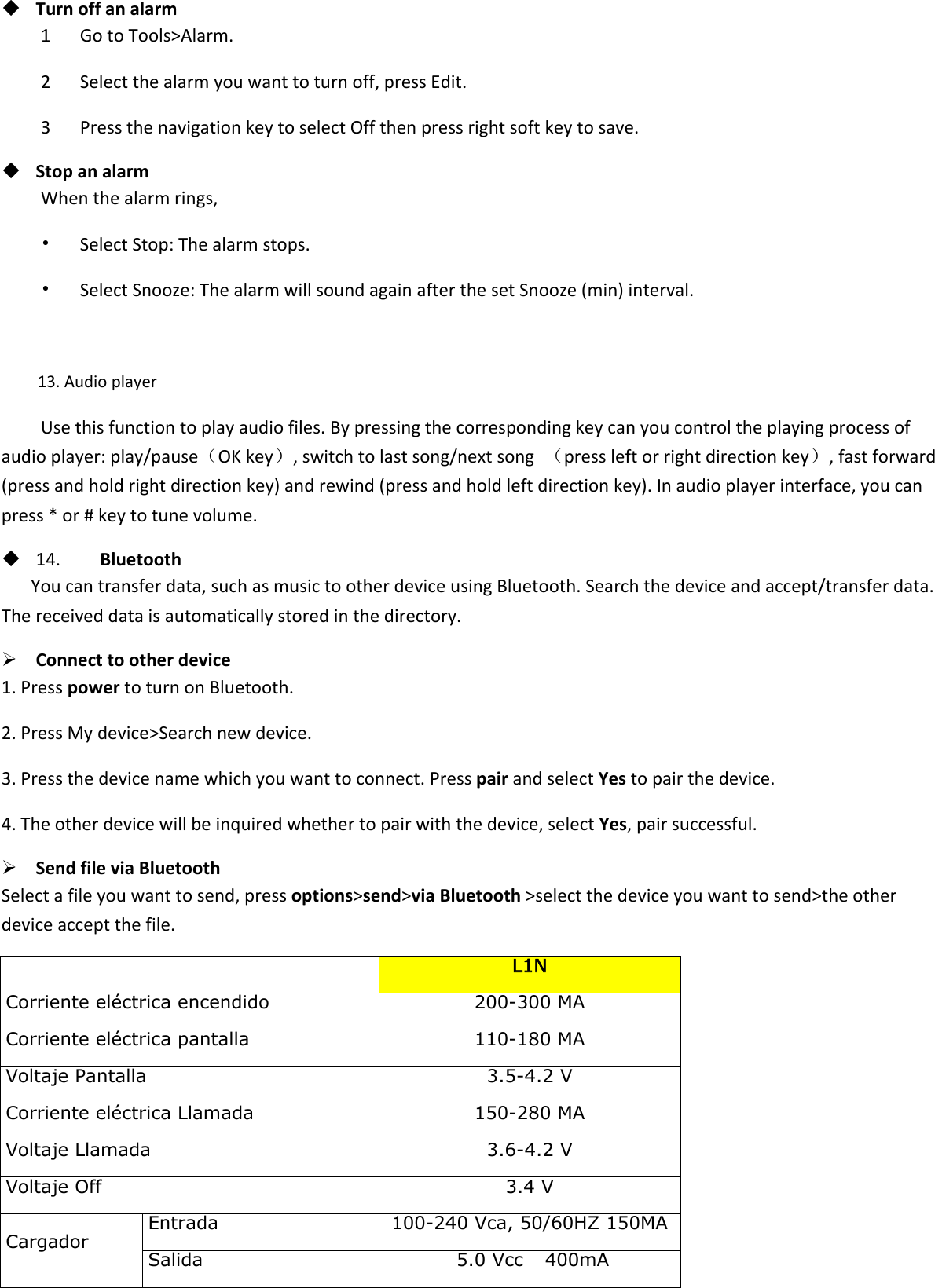  Turn off an alarm 1      Go to Tools&gt;Alarm. 2      Select the alarm you want to turn off, press Edit. 3      Press the navigation key to select Off then press right soft key to save.  Stop an alarm When the alarm rings, •   Select Stop: The alarm stops. •   Select Snooze: The alarm will sound again after the set Snooze (min) interval.  13. Audio player Use this function to play audio files. By pressing the corresponding key can you control the playing process of audio player: play/pause（OK key）, switch to last song/next song  （press left or right direction key）, fast forward (press and hold right direction key) and rewind (press and hold left direction key). In audio player interface, you can press * or # key to tune volume.  14.        Bluetooth You can transfer data, such as music to other device using Bluetooth. Search the device and accept/transfer data. The received data is automatically stored in the directory.  Connect to other device 1. Press power to turn on Bluetooth. 2. Press My device&gt;Search new device. 3. Press the device name which you want to connect. Press pair and select Yes to pair the device. 4. The other device will be inquired whether to pair with the device, select Yes, pair successful.  Send file via Bluetooth   Select a file you want to send, press options&gt;send&gt;via Bluetooth &gt;select the device you want to send&gt;the other device accept the file.     L1N Corriente eléctrica encendido 200-300 MA Corriente eléctrica pantalla 110-180 MA Voltaje Pantalla 3.5-4.2 V Corriente eléctrica Llamada 150-280 MA Voltaje Llamada 3.6-4.2 V Voltaje Off 3.4 V Cargador Entrada 100-240 Vca, 50/60HZ 150MA Salida  5.0 Vcc    400mA  