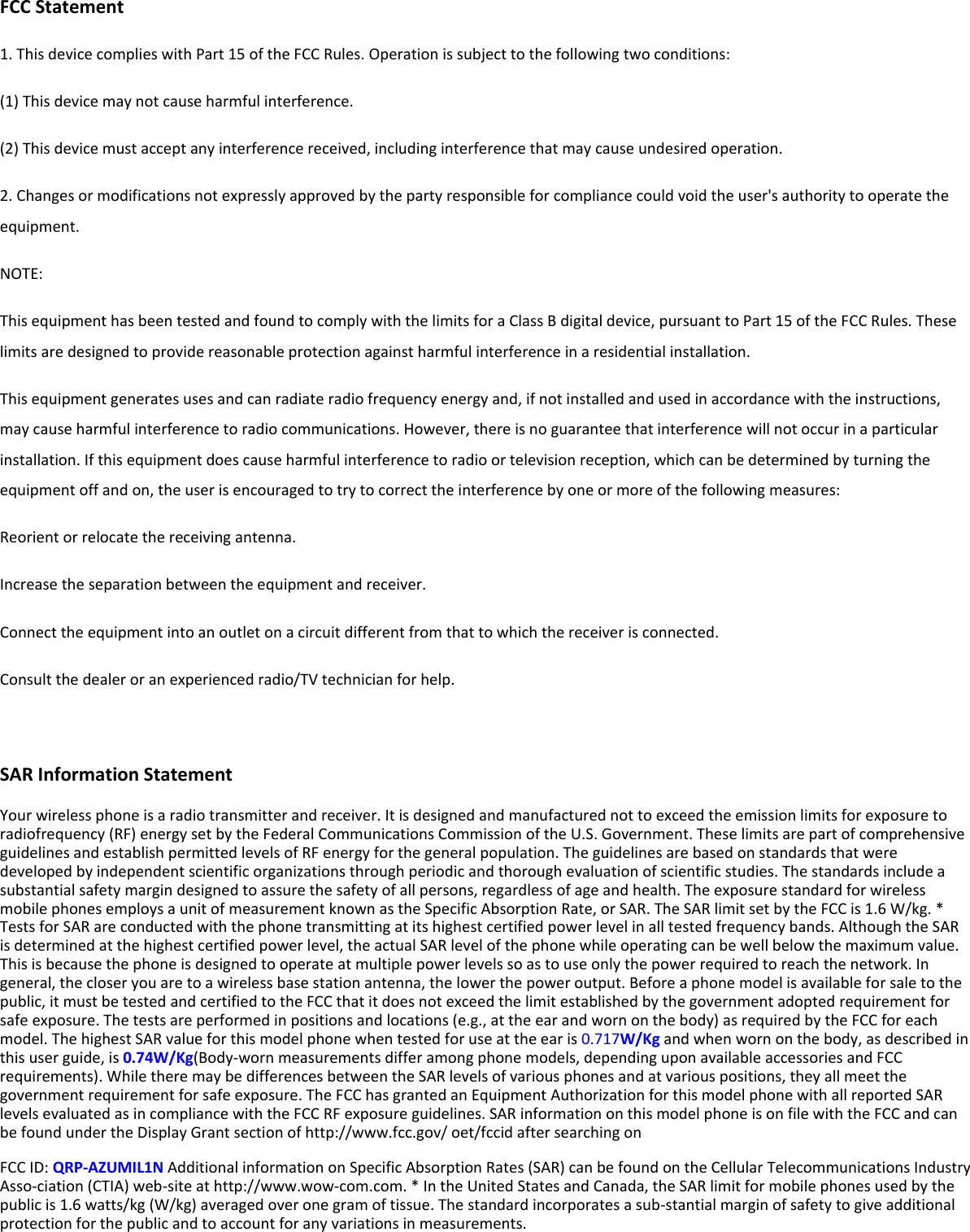 FCC Statement 1. This device complies with Part 15 of the FCC Rules. Operation is subject to the following two conditions: (1) This device may not cause harmful interference. (2) This device must accept any interference received, including interference that may cause undesired operation. 2. Changes or modifications not expressly approved by the party responsible for compliance could void the user&apos;s authority to operate the equipment. NOTE:   This equipment has been tested and found to comply with the limits for a Class B digital device, pursuant to Part 15 of the FCC Rules. These limits are designed to provide reasonable protection against harmful interference in a residential installation. This equipment generates uses and can radiate radio frequency energy and, if not installed and used in accordance with the instructions, may cause harmful interference to radio communications. However, there is no guarantee that interference will not occur in a particular installation. If this equipment does cause harmful interference to radio or television reception, which can be determined by turning the equipment off and on, the user is encouraged to try to correct the interference by one or more of the following measures: Reorient or relocate the receiving antenna. Increase the separation between the equipment and receiver. Connect the equipment into an outlet on a circuit different from that to which the receiver is connected.   Consult the dealer or an experienced radio/TV technician for help.  SAR Information Statement Your wireless phone is a radio transmitter and receiver. It is designed and manufactured not to exceed the emission limits for exposure to radiofrequency (RF) energy set by the Federal Communications Commission of the U.S. Government. These limits are part of comprehensive guidelines and establish permitted levels of RF energy for the general population. The guidelines are based on standards that were developed by independent scientific organizations through periodic and thorough evaluation of scientific studies. The standards include a substantial safety margin designed to assure the safety of all persons, regardless of age and health. The exposure standard for wireless mobile phones employs a unit of measurement known as the Specific Absorption Rate, or SAR. The SAR limit set by the FCC is 1.6 W/kg. * Tests for SAR are conducted with the phone transmitting at its highest certified power level in all tested frequency bands. Although the SAR is determined at the highest certified power level, the actual SAR level of the phone while operating can be well below the maximum value. This is because the phone is designed to operate at multiple power levels so as to use only the power required to reach the network. In general, the closer you are to a wireless base station antenna, the lower the power output. Before a phone model is available for sale to the public, it must be tested and certified to the FCC that it does not exceed the limit established by the government adopted requirement for safe exposure. The tests are performed in positions and locations (e.g., at the ear and worn on the body) as required by the FCC for each model. The highest SAR value for this model phone when tested for use at the ear is 0.717W/Kg and when worn on the body, as described in this user guide, is 0.74W/Kg(Body-worn measurements differ among phone models, depending upon available accessories and FCC requirements). While there may be differences between the SAR levels of various phones and at various positions, they all meet the government requirement for safe exposure. The FCC has granted an Equipment Authorization for this model phone with all reported SAR levels evaluated as in compliance with the FCC RF exposure guidelines. SAR information on this model phone is on file with the FCC and can be found under the Display Grant section of http://www.fcc.gov/ oet/fccid after searching on   FCC ID: QRP-AZUMIL1N Additional information on Specific Absorption Rates (SAR) can be found on the Cellular Telecommunications Industry Asso-ciation (CTIA) web-site at http://www.wow-com.com. * In the United States and Canada, the SAR limit for mobile phones used by the public is 1.6 watts/kg (W/kg) averaged over one gram of tissue. The standard incorporates a sub-stantial margin of safety to give additional protection for the public and to account for any variations in measurements. 