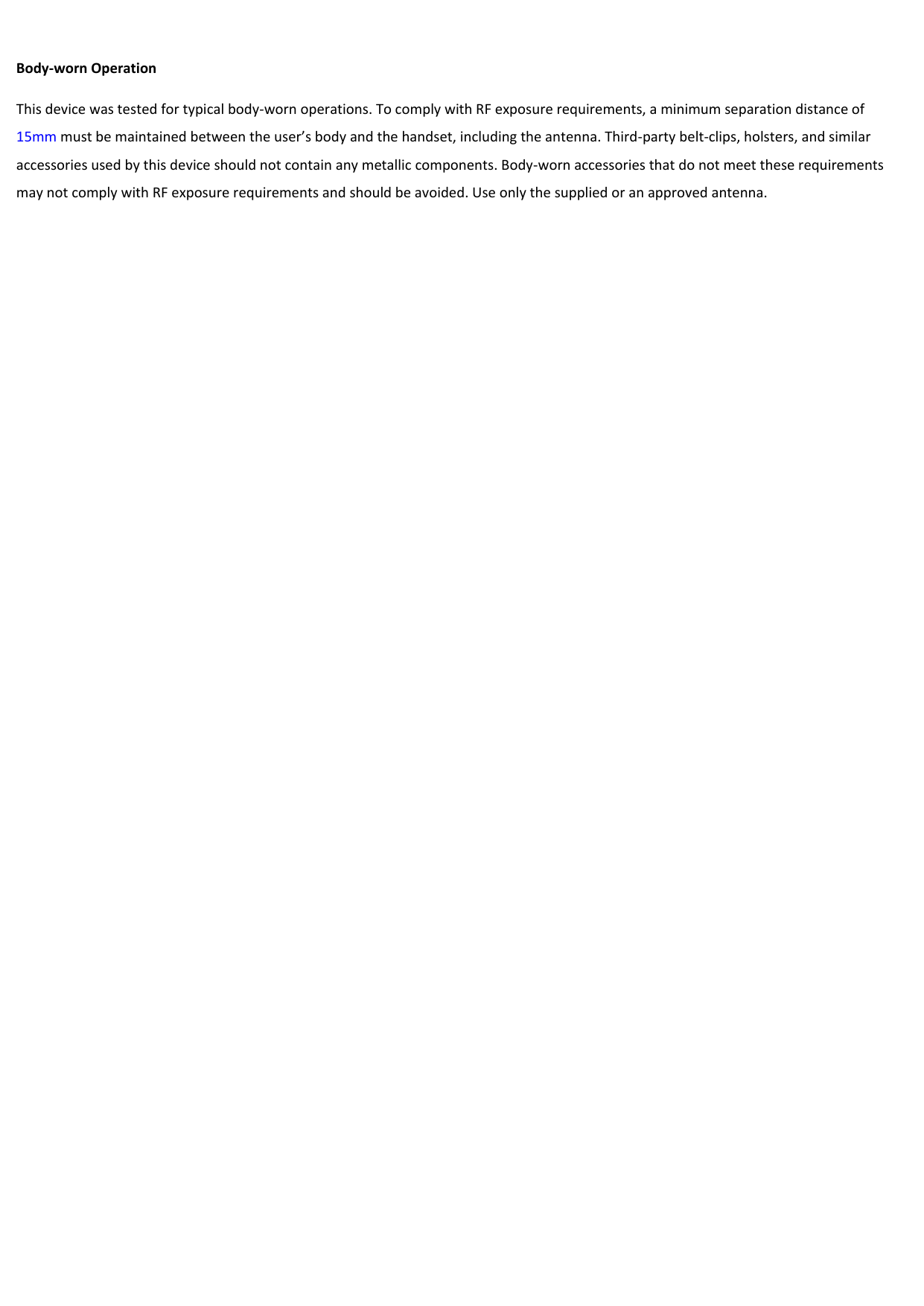  Body-worn Operation This device was tested for typical body-worn operations. To comply with RF exposure requirements, a minimum separation distance of 15mm must be maintained between the user’s body and the handset, including the antenna. Third-party belt-clips, holsters, and similar accessories used by this device should not contain any metallic components. Body-worn accessories that do not meet these requirements may not comply with RF exposure requirements and should be avoided. Use only the supplied or an approved antenna. 