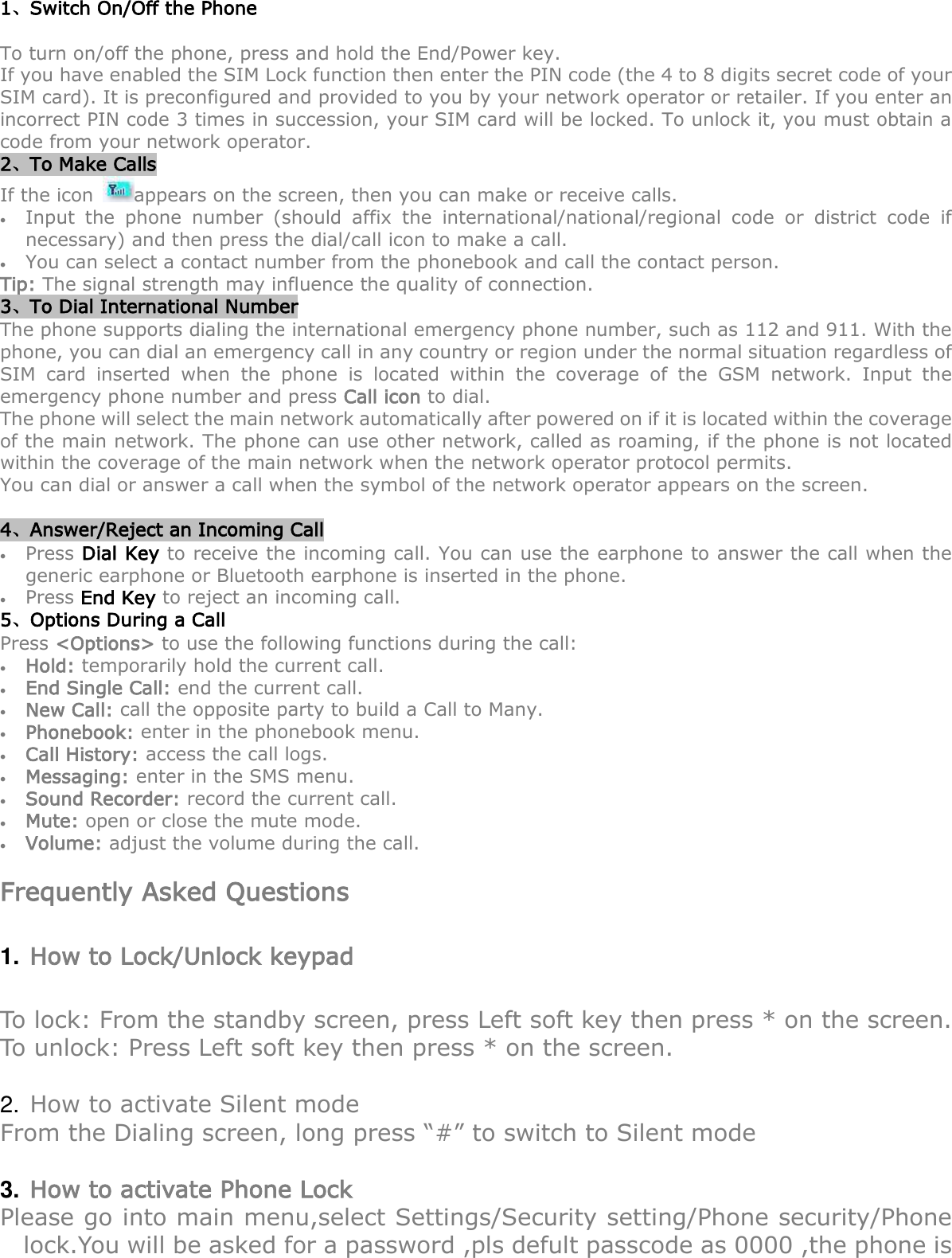  1、Switch On/Off the Phone To turn on/off the phone, press and hold the End/Power key.   If you have enabled the SIM Lock function then enter the PIN code (the 4 to 8 digits secret code of your SIM card). It is preconfigured and provided to you by your network operator or retailer. If you enter an incorrect PIN code 3 times in succession, your SIM card will be locked. To unlock it, you must obtain a code from your network operator. 2、To Make Calls If the icon  appears on the screen, then you can make or receive calls.  Input  the  phone  number  (should  affix  the  international/national/regional  code  or  district  code  if necessary) and then press the dial/call icon to make a call.      You can select a contact number from the phonebook and call the contact person.     Tip: The signal strength may influence the quality of connection. 3、To Dial International Number The phone supports dialing the international emergency phone number, such as 112 and 911. With the phone, you can dial an emergency call in any country or region under the normal situation regardless of SIM  card  inserted  when  the  phone  is  located  within  the  coverage  of  the  GSM  network.  Input  the emergency phone number and press Call icon to dial. The phone will select the main network automatically after powered on if it is located within the coverage of the main network. The phone can use other network, called as roaming, if the phone is not located within the coverage of the main network when the network operator protocol permits. You can dial or answer a call when the symbol of the network operator appears on the screen.      4、Answer/Reject an Incoming Call  Press Dial Key to receive the incoming call. You can use the earphone to answer the call when the generic earphone or Bluetooth earphone is inserted in the phone.      Press End Key to reject an incoming call. 5、Options During a Call    Press &lt;Options&gt; to use the following functions during the call:  Hold: temporarily hold the current call.  End Single Call: end the current call.  New Call: call the opposite party to build a Call to Many.  Phonebook: enter in the phonebook menu.  Call History: access the call logs.  Messaging: enter in the SMS menu.  Sound Recorder: record the current call.  Mute: open or close the mute mode.  Volume: adjust the volume during the call.  Frequently Asked Questions 1. How to Lock/Unlock keypad To lock: From the standby screen, press Left soft key then press * on the screen. To unlock: Press Left soft key then press * on the screen.  2. How to activate Silent mode From the Dialing screen, long press “#” to switch to Silent mode  3. How to activate Phone Lock Please go into main menu,select Settings/Security setting/Phone security/Phone lock.You will be asked for a password ,pls defult passcode as 0000 ,the phone is 