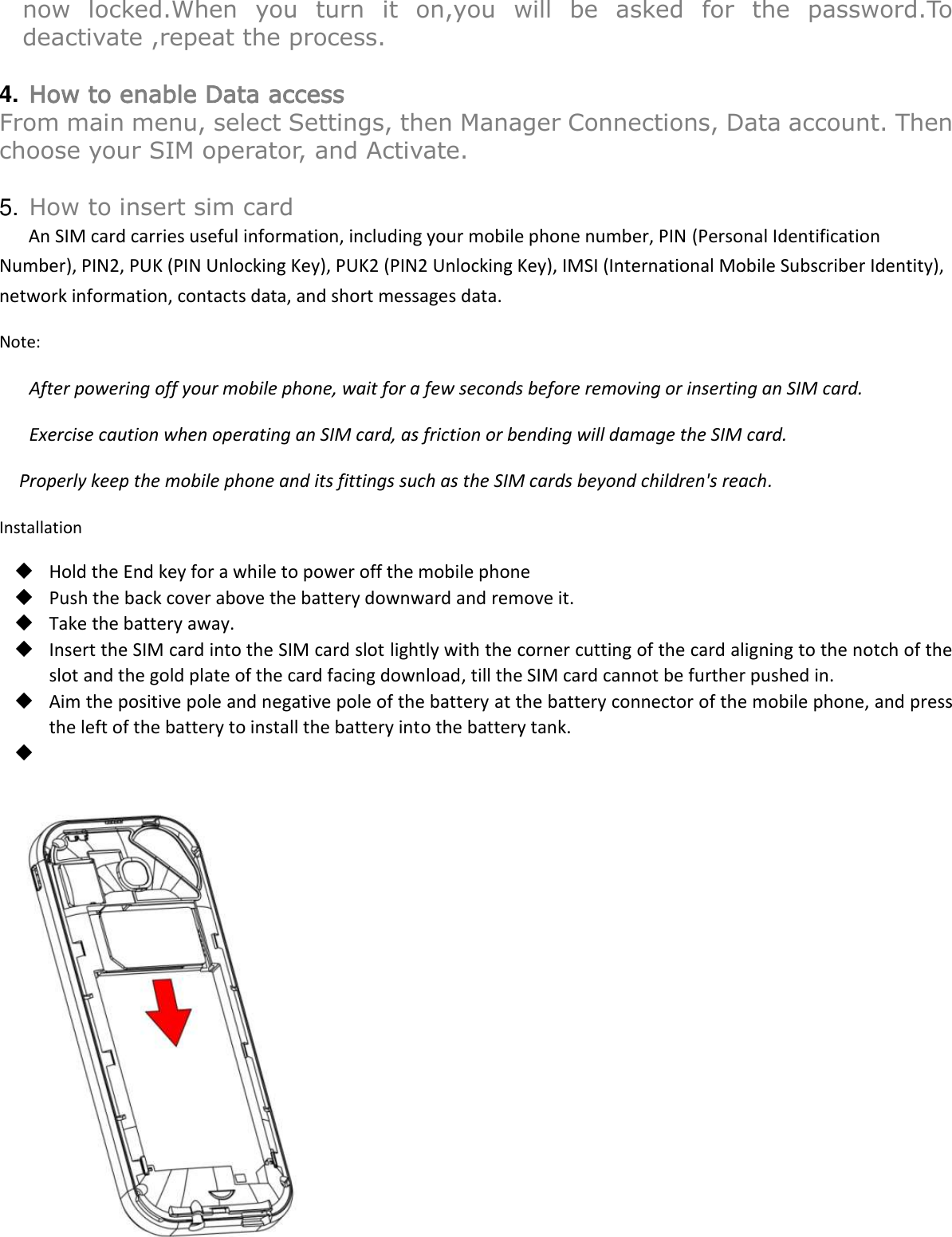  now  locked.When  you  turn  it  on,you  will  be  asked  for  the  password.To deactivate ,repeat the process.  4. How to enable Data access From main menu, select Settings, then Manager Connections, Data account. Then choose your SIM operator, and Activate.    5. How to insert sim card An SIM card carries useful information, including your mobile phone number, PIN (Personal Identification Number), PIN2, PUK (PIN Unlocking Key), PUK2 (PIN2 Unlocking Key), IMSI (International Mobile Subscriber Identity), network information, contacts data, and short messages data. Note: After powering off your mobile phone, wait for a few seconds before removing or inserting an SIM card. Exercise caution when operating an SIM card, as friction or bending will damage the SIM card. Properly keep the mobile phone and its fittings such as the SIM cards beyond children&apos;s reach. Installation  Hold the End key for a while to power off the mobile phone  Push the back cover above the battery downward and remove it.  Take the battery away.  Insert the SIM card into the SIM card slot lightly with the corner cutting of the card aligning to the notch of the slot and the gold plate of the card facing download, till the SIM card cannot be further pushed in.  Aim the positive pole and negative pole of the battery at the battery connector of the mobile phone, and press the left of the battery to install the battery into the battery tank.     