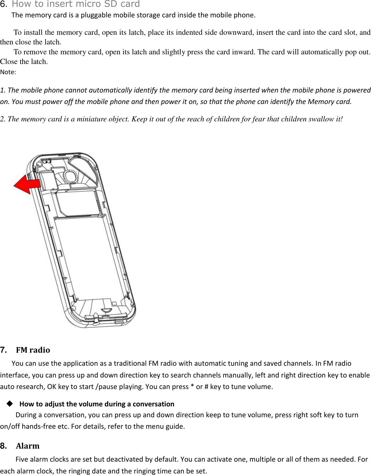   6. How to insert micro SD card The memory card is a pluggable mobile storage card inside the mobile phone. To install the memory card, open its latch, place its indented side downward, insert the card into the card slot, and then close the latch. To remove the memory card, open its latch and slightly press the card inward. The card will automatically pop out. Close the latch. Note: 1. The mobile phone cannot automatically identify the memory card being inserted when the mobile phone is powered on. You must power off the mobile phone and then power it on, so that the phone can identify the Memory card. 2. The memory card is a miniature object. Keep it out of the reach of children for fear that children swallow it!   7.   FM radio You can use the application as a traditional FM radio with automatic tuning and saved channels. In FM radio interface, you can press up and down direction key to search channels manually, left and right direction key to enable auto research, OK key to start /pause playing. You can press * or # key to tune volume.  How to adjust the volume during a conversation During a conversation, you can press up and down direction keep to tune volume, press right soft key to turn on/off hands-free etc. For details, refer to the menu guide. 8.   Alarm Five alarm clocks are set but deactivated by default. You can activate one, multiple or all of them as needed. For each alarm clock, the ringing date and the ringing time can be set.   